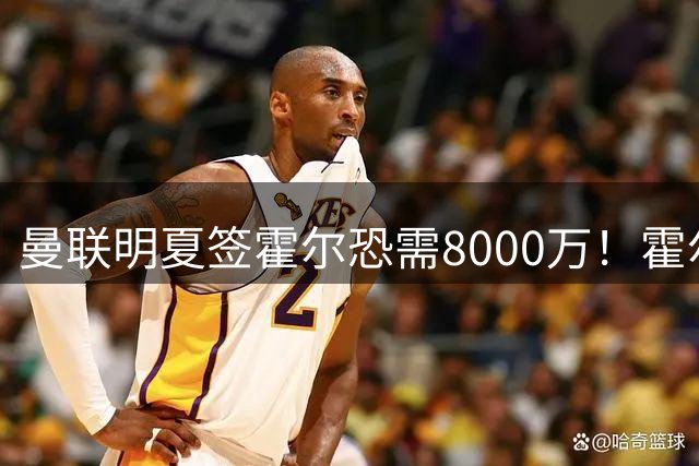 曼联明夏签霍尔恐需8000万！霍尔找回状态助攻，纽卡即将加薪续约